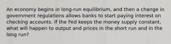 An economy begins in long-run equilibrium, and then a change in government regulations allows banks to start paying interest on checking accounts. If the Fed keeps the money supply constant, what will happen to output and prices in the short run and in the long run?