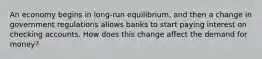 An economy begins in long-run equilibrium, and then a change in government regulations allows banks to start paying interest on checking accounts. How does this change affect the demand for money?