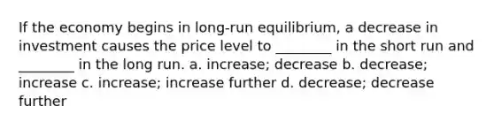 If the economy begins in long-run equilibrium, a decrease in investment causes the price level to ________ in the short run and ________ in the long run. a. increase; decrease b. decrease; increase c. increase; increase further d. decrease; decrease further