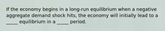 If the economy begins in a long-run equilibrium when a negative aggregate demand shock hits, the economy will initially lead to a _____ equilibrium in a _____ period.