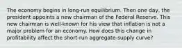 The economy begins in long-run equilibrium. Then one day, the president appoints a new chairman of the Federal Reserve. This new chairman is well-known for his view that inflation is not a major problem for an economy. How does this change in profitability affect the short-run aggregate-supply curve?