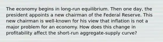 The economy begins in long-run equilibrium. Then one day, the president appoints a new chairman of the Federal Reserve. This new chairman is well-known for his view that inflation is not a major problem for an economy. How does this change in profitability affect the short-run aggregate-supply curve?