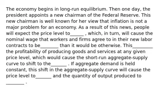 The economy begins in long-run equilibrium. Then one day, the president appoints a new chairman of the Federal Reserve. This new chairman is well known for her view that inflation is not a major problem for an economy. As a result of this news, people will expect the price level to______ , which, in turn, will cause the nominal wage that workers and firms agree to in their new labor contracts to be________ than it would be otherwise. This_________ the profitability of producing goods and services at any given price level, which would cause the short-run aggregate-supply curve to shift to the_______ . If aggregate demand is held constant, this shift in the aggregate-supply curve will cause the price level to_______ and the quantity of output produced to ________ .