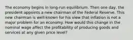 The economy begins in long-run equilibrium. Then one day, the president appoints a new chairman of the Federal Reserve. This new chairman is well-known for his view that inflation is not a major problem for an economy. How would this change in the nominal wage affect the profitability of producing goods and services at any given price level?