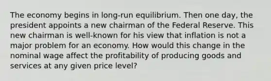 The economy begins in long-run equilibrium. Then one day, the president appoints a new chairman of the Federal Reserve. This new chairman is well-known for his view that inflation is not a major problem for an economy. How would this change in the nominal wage affect the profitability of producing goods and services at any given price level?