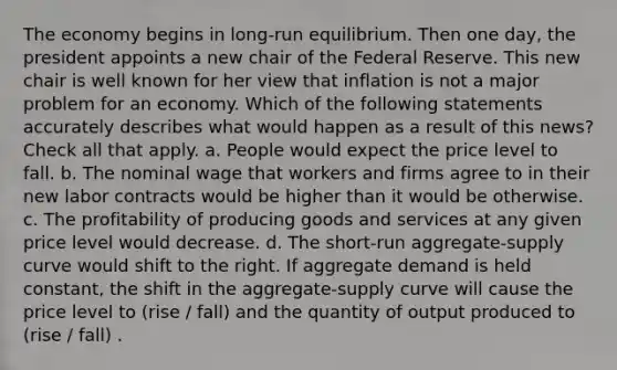 The economy begins in long-run equilibrium. Then one day, the president appoints a new chair of the Federal Reserve. This new chair is well known for her view that inflation is not a major problem for an economy. Which of the following statements accurately describes what would happen as a result of this news? Check all that apply. a. People would expect the price level to fall. b. The nominal wage that workers and firms agree to in their new labor contracts would be higher than it would be otherwise. c. The profitability of producing goods and services at any given price level would decrease. d. The short-run aggregate-supply curve would shift to the right. If aggregate demand is held constant, the shift in the aggregate-supply curve will cause the price level to (rise / fall) and the quantity of output produced to (rise / fall) .