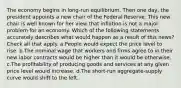 The economy begins in long-run equilibrium. Then one day, the president appoints a new chair of the Federal Reserve. This new chair is well known for her view that inflation is not a major problem for an economy. Which of the following statements accurately describes what would happen as a result of this news? Check all that apply. a.People would expect the price level to rise. b.The nominal wage that workers and firms agree to in their new labor contracts would be higher than it would be otherwise. c.The profitability of producing goods and services at any given price level would increase. d.The short-run aggregate-supply curve would shift to the left.