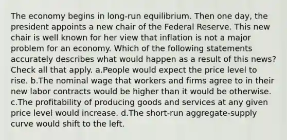 The economy begins in long-run equilibrium. Then one day, the president appoints a new chair of the Federal Reserve. This new chair is well known for her view that inflation is not a major problem for an economy. Which of the following statements accurately describes what would happen as a result of this news? Check all that apply. a.People would expect the price level to rise. b.The nominal wage that workers and firms agree to in their new labor contracts would be higher than it would be otherwise. c.The profitability of producing goods and services at any given price level would increase. d.The short-run aggregate-supply curve would shift to the left.