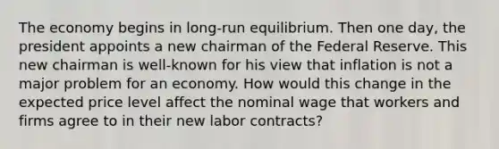 The economy begins in long-run equilibrium. Then one day, the president appoints a new chairman of the Federal Reserve. This new chairman is well-known for his view that inflation is not a major problem for an economy. How would this change in the expected price level affect the nominal wage that workers and firms agree to in their new labor contracts?