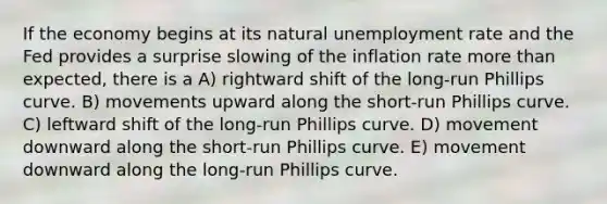 If the economy begins at its natural <a href='https://www.questionai.com/knowledge/kh7PJ5HsOk-unemployment-rate' class='anchor-knowledge'>unemployment rate</a> and the Fed provides a surprise slowing of the inflation rate <a href='https://www.questionai.com/knowledge/keWHlEPx42-more-than' class='anchor-knowledge'>more than</a> expected, there is a A) rightward shift of the long-run Phillips curve. B) movements upward along the short-run Phillips curve. C) leftward shift of the long-run Phillips curve. D) movement downward along the short-run Phillips curve. E) movement downward along the long-run Phillips curve.