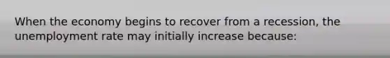 When the economy begins to recover from a​ recession, the unemployment rate may initially increase​ because: