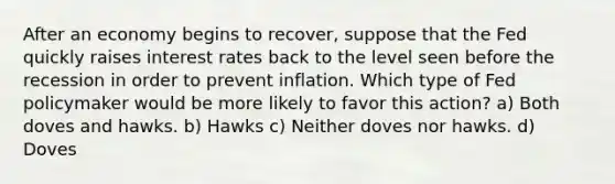 After an economy begins to recover, suppose that the Fed quickly raises interest rates back to the level seen before the recession in order to prevent inflation. Which type of Fed policymaker would be more likely to favor this action? a) Both doves and hawks. b) Hawks c) Neither doves nor hawks. d) Doves