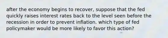 after the economy begins to recover, suppose that the fed quickly raises interest rates back to the level seen before the recession in order to prevent inflation. which type of fed policymaker would be more likely to favor this action?