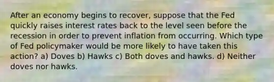 After an economy begins to recover, suppose that the Fed quickly raises interest rates back to the level seen before the recession in order to prevent inflation from occurring. Which type of Fed policymaker would be more likely to have taken this action? a) Doves b) Hawks c) Both doves and hawks. d) Neither doves nor hawks.