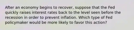 After an economy begins to recover, suppose that the Fed quickly raises interest rates back to the level seen before the recession in order to prevent inflation. Which type of Fed policymaker would be more likely to favor this action?