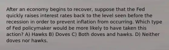 After an economy begins to recover, suppose that the Fed quickly raises interest rates back to the level seen before the recession in order to prevent inflation from occurring. Which type of Fed policymaker would be more likely to have taken this action? A) Hawks B) Doves C) Both doves and hawks. D) Neither doves nor hawks.