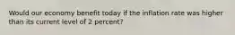 Would our economy benefit today if the inflation rate was higher than its current level of 2 percent?