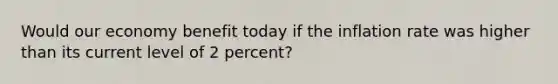 Would our economy benefit today if the inflation rate was higher than its current level of 2 percent?