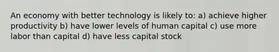 An economy with better technology is likely to: a) achieve higher productivity b) have lower levels of human capital c) use more labor than capital d) have less capital stock