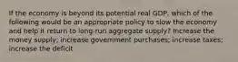 If the economy is beyond its potential real GDP, which of the following would be an appropriate policy to slow the economy and help it return to long-run aggregate supply? Increase the money supply; increase government purchases; increase taxes; increase the deficit