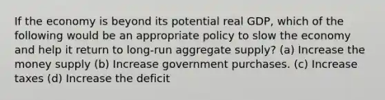 If the economy is beyond its potential real GDP, which of the following would be an appropriate policy to slow the economy and help it return to long-run aggregate supply? (a) Increase the money supply (b) Increase government purchases. (c) Increase taxes (d) Increase the deficit