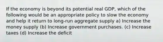 If the economy is beyond its potential real GDP, which of the following would be an appropriate policy to slow the economy and help it return to long-run aggregate supply a) Increase the money supply (b) Increase government purchases. (c) Increase taxes (d) Increase the deficit