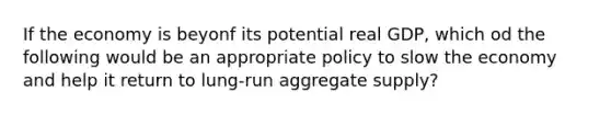 If the economy is beyonf its potential real GDP, which od the following would be an appropriate policy to slow the economy and help it return to lung-run aggregate supply?