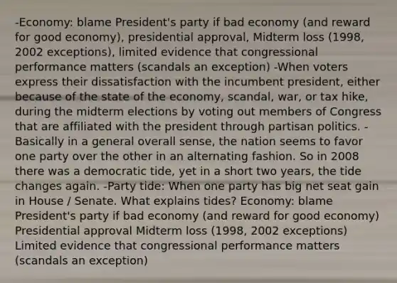 -Economy: blame President's party if bad economy (and reward for good economy), presidential approval, Midterm loss (1998, 2002 exceptions), limited evidence that congressional performance matters (scandals an exception) -When voters express their dissatisfaction with the incumbent president, either because of the state of the economy, scandal, war, or tax hike, during the midterm elections by voting out members of Congress that are affiliated with the president through partisan politics. -Basically in a general overall sense, the nation seems to favor one party over the other in an alternating fashion. So in 2008 there was a democratic tide, yet in a short two years, the tide changes again. -Party tide: When one party has big net seat gain in House / Senate. What explains tides? Economy: blame President's party if bad economy (and reward for good economy) Presidential approval Midterm loss (1998, 2002 exceptions) Limited evidence that congressional performance matters (scandals an exception)