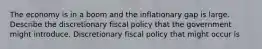 The economy is in a boom and the inflationary gap is large. Describe the discretionary fiscal policy that the government might introduce. Discretionary fiscal policy that might occur is