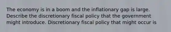 The economy is in a boom and the inflationary gap is large. Describe the discretionary fiscal policy that the government might introduce. Discretionary fiscal policy that might occur is