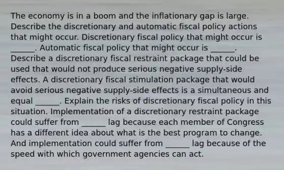 The economy is in a boom and the inflationary gap is large. Describe the discretionary and automatic fiscal policy actions that might occur. Discretionary fiscal policy that might occur is​ ______. Automatic fiscal policy that might occur is​ ______. Describe a discretionary fiscal restraint package that could be used that would not produce serious negative​ supply-side effects. A discretionary fiscal stimulation package that would avoid serious negative​ supply-side effects is a simultaneous and equal​ ______. Explain the risks of discretionary fiscal policy in this situation. Implementation of a discretionary restraint package could suffer from​ ______ lag because each member of Congress has a different idea about what is the best program to change. And implementation could suffer from​ ______ lag because of the speed with which government agencies can act.