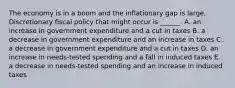 The economy is in a boom and the inflationary gap is large. Discretionary fiscal policy that might occur is​ ______. A. an increase in government expenditure and a cut in taxes B. a decrease in government expenditure and an increase in taxes C. a decrease in government expenditure and a cut in taxes D. an increase in​ needs-tested spending and a fall in induced taxes E. a decrease in​ needs-tested spending and an increase in induced taxes