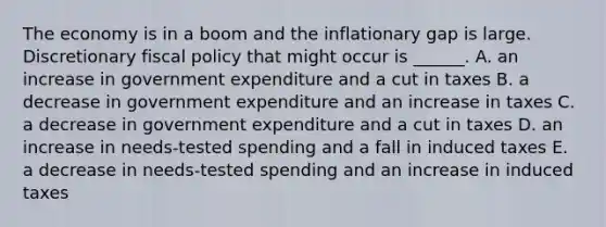 The economy is in a boom and the inflationary gap is large. Discretionary fiscal policy that might occur is​ ______. A. an increase in government expenditure and a cut in taxes B. a decrease in government expenditure and an increase in taxes C. a decrease in government expenditure and a cut in taxes D. an increase in​ needs-tested spending and a fall in induced taxes E. a decrease in​ needs-tested spending and an increase in induced taxes