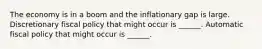 The economy is in a boom and the inflationary gap is large. Discretionary fiscal policy that might occur is​ ______. Automatic fiscal policy that might occur is​ ______.