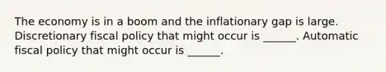 The economy is in a boom and the inflationary gap is large. Discretionary fiscal policy that might occur is​ ______. Automatic fiscal policy that might occur is​ ______.