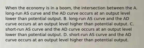 When the economy is in a boom, the intersection between the A. long-run AS curve and the AD curve occurs at an output level lower than potential output. B. long-run AS curve and the AD curve occurs at an output level higher than potential output. C. short-run AS curve and the AD curve occurs at an output level lower than potential output. D. short-run AS curve and the AD curve occurs at an output level higher than potential output.