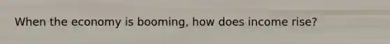 When the economy is booming, how does income rise?