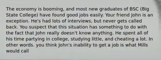 The economy is booming, and most new graduates of BSC (Big State College) have found good jobs easily. Your friend John is an exception. He's had lots of interviews, but never gets called back. You suspect that this situation has something to do with the fact that John really doesn't know anything. He spent all of his time partying in college, studying little, and cheating a lot. In other words. you think John's inability to get a job is what Mills would call