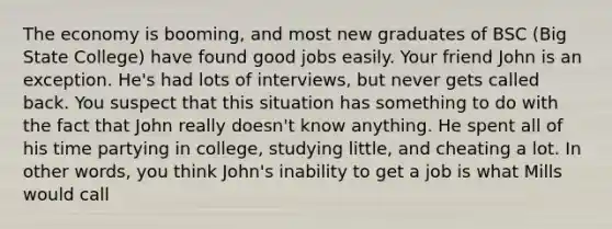 The economy is booming, and most new graduates of BSC (Big State College) have found good jobs easily. Your friend John is an exception. He's had lots of interviews, but never gets called back. You suspect that this situation has something to do with the fact that John really doesn't know anything. He spent all of his time partying in college, studying little, and cheating a lot. In other words, you think John's inability to get a job is what Mills would call