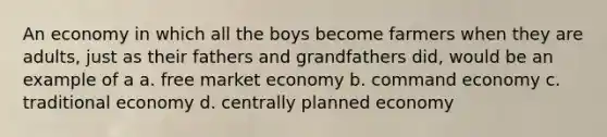 An economy in which all the boys become farmers when they are adults, just as their fathers and grandfathers did, would be an example of a a. free market economy b. command economy c. traditional economy d. centrally planned economy