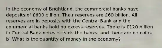 In the economy of Brightland, the commercial banks have deposits of £600 billion. Their reserves are £60 billion. All reserves are in deposits with the Central Bank and the commercial banks hold no excess reserves. There is £120 billion in Central Bank notes outside the banks, and there are no coins. b) What is the quantity of money in the economy?