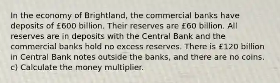 In the economy of Brightland, the commercial banks have deposits of £600 billion. Their reserves are £60 billion. All reserves are in deposits with the Central Bank and the commercial banks hold no excess reserves. There is £120 billion in Central Bank notes outside the banks, and there are no coins. c) Calculate the money multiplier.