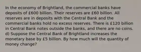 In the economy of Brightland, the commercial banks have deposits of £600 billion. Their reserves are £60 billion. All reserves are in deposits with the Central Bank and the commercial banks hold no excess reserves. There is £120 billion in Central Bank notes outside the banks, and there are no coins. d) Suppose the Central Bank of Brightland increases the monetary base by £5 billion. By how much will the quantity of money change?