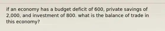 if an economy has a budget deficit of 600, private savings of 2,000, and investment of 800. what is the balance of trade in this economy?