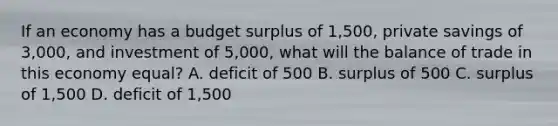 If an economy has a budget surplus of 1,500, private savings of 3,000, and investment of 5,000, what will the balance of trade in this economy equal? A. deficit of 500 B. surplus of 500 C. surplus of 1,500 D. deficit of 1,500