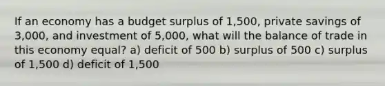 If an economy has a budget surplus of 1,500, private savings of 3,000, and investment of 5,000, what will the balance of trade in this economy equal? a) deficit of 500 b) surplus of 500 c) surplus of 1,500 d) deficit of 1,500