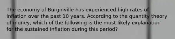 The economy of Burginville has experienced high rates of inflation over the past 10 years. According to the quantity theory of money, which of the following is the most likely explanation for the sustained inflation during this period?