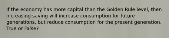 If the economy has more capital than the Golden Rule level, then increasing saving will increase consumption for future generations, but reduce consumption for the present generation. True or False?