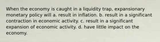 When the economy is caught in a liquidity trap, expansionary monetary policy will a. result in inflation. b. result in a significant contraction in economic activity. c. result in a significant expansion of economic activity. d. have little impact on the economy.