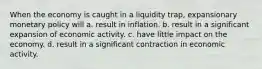 When the economy is caught in a liquidity trap, expansionary monetary policy will a. result in inflation. b. result in a significant expansion of economic activity. c. have little impact on the economy. d. result in a significant contraction in economic activity.